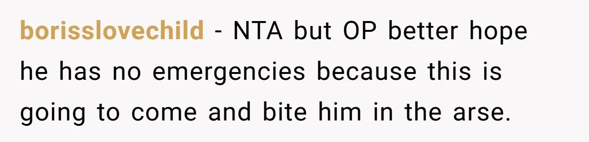 borisslovechild − NTA but OP better hope he has no emergencies because this is going to come and bite him in the arse.