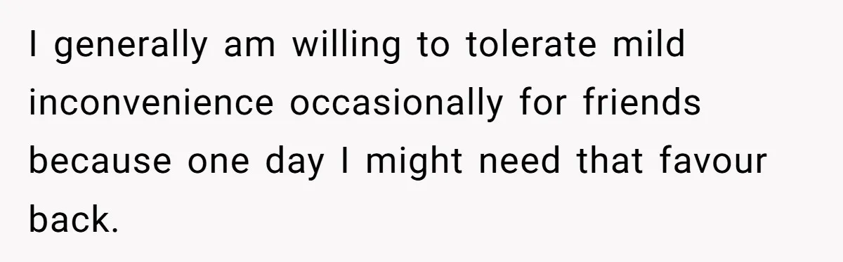 I generally am willing to tolerate mild inconvenience occasionally for friends because one day I might need that favour back.