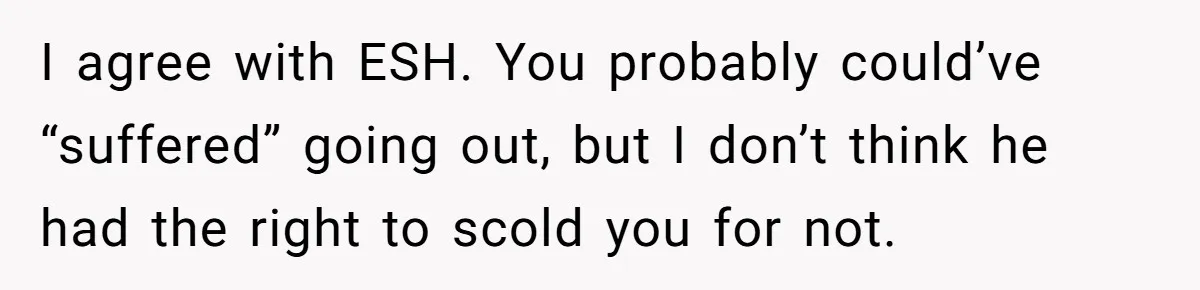 I agree with ESH. You probably could’ve “suffered” going out, but I don’t think he had the right to scold you for not.