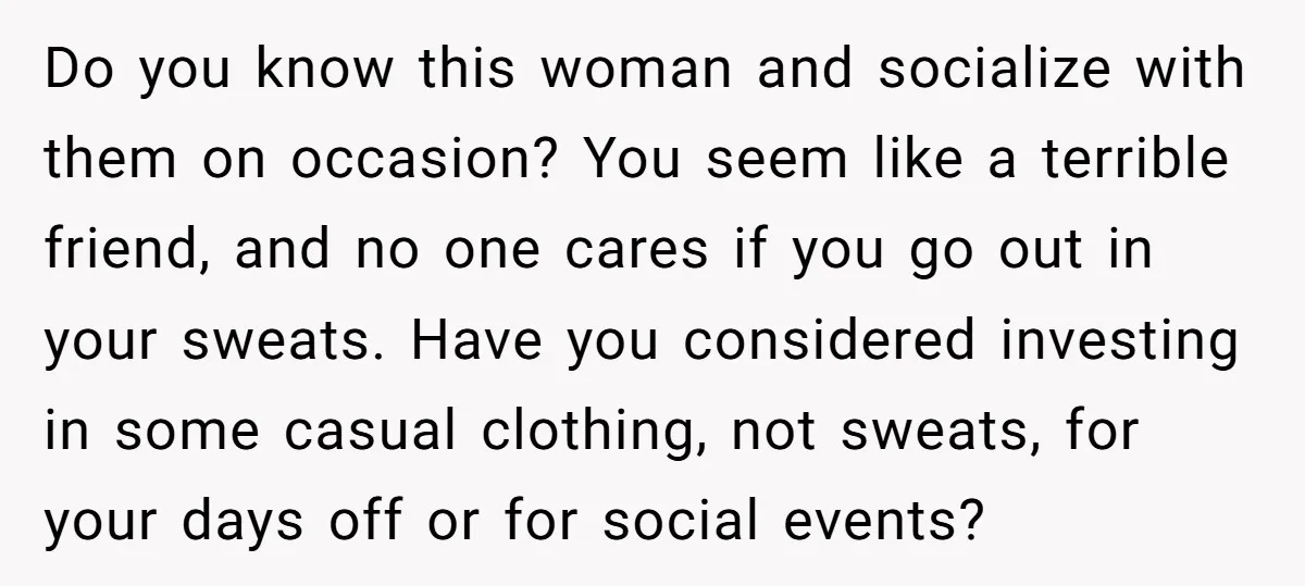 Do you know this woman and socialize with them on occasion? You seem like a terrible friend, and no one cares if you go out in your sweats. Have you...