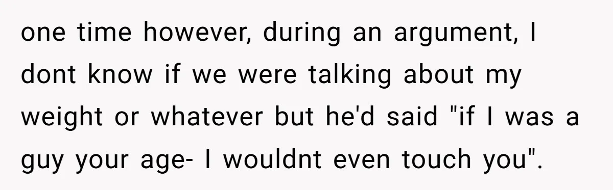 one time however, during an argument, I dont know if we were talking about my weight or whatever but he'd said "if I was a guy your age- I wouldnt...