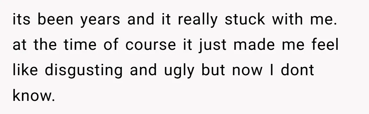 its been years and it really stuck with me. at the time of course it just made me feel like disgusting and ugly but now I dont know.