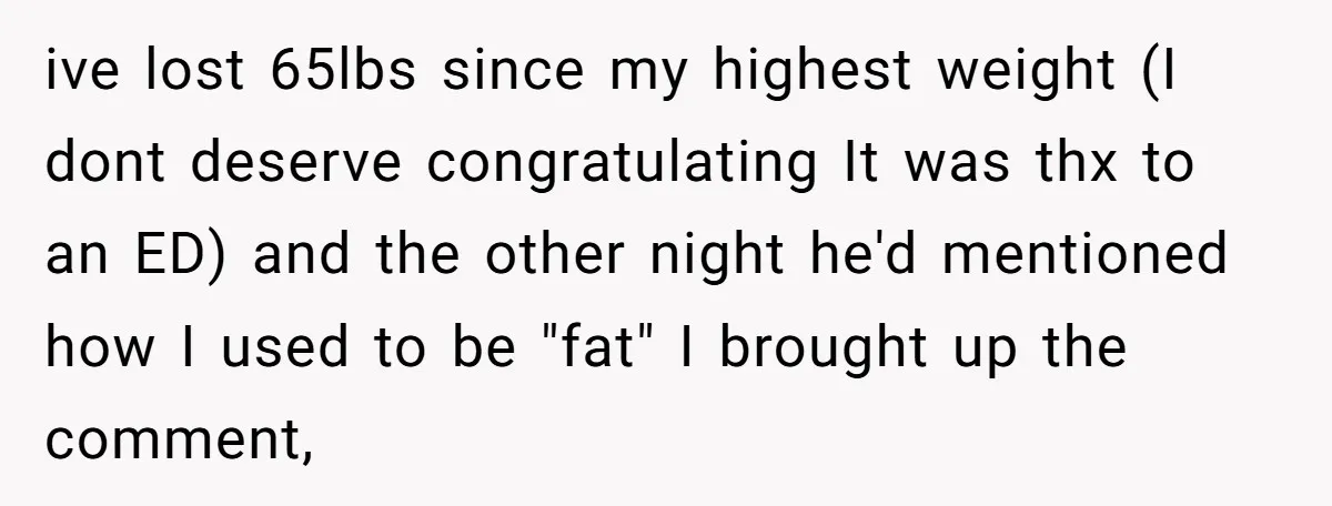 ive lost 65lbs since my highest weight (I dont deserve congratulating It was thx to an ED) and the other night he'd mentioned how I used to be "fat" I...