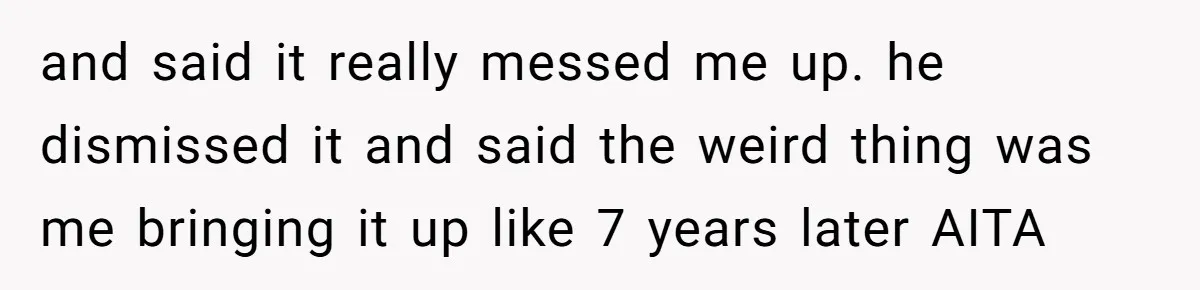 and said it really messed me up. he dismissed it and said the weird thing was me bringing it up like 7 years later AITA