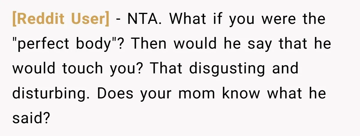[Reddit User] − NTA. What if you were the "perfect body"? Then would he say that he would touch you? That disgusting and disturbing. Does your mom know what he...