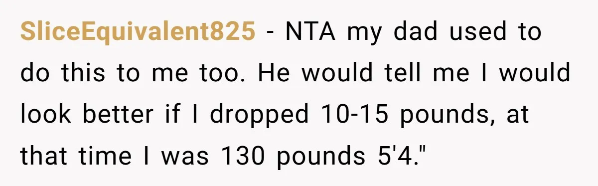 SliceEquivalent825 − NTA my dad used to do this to me too. He would tell me I would look better if I dropped 10-15 pounds, at that time I was...