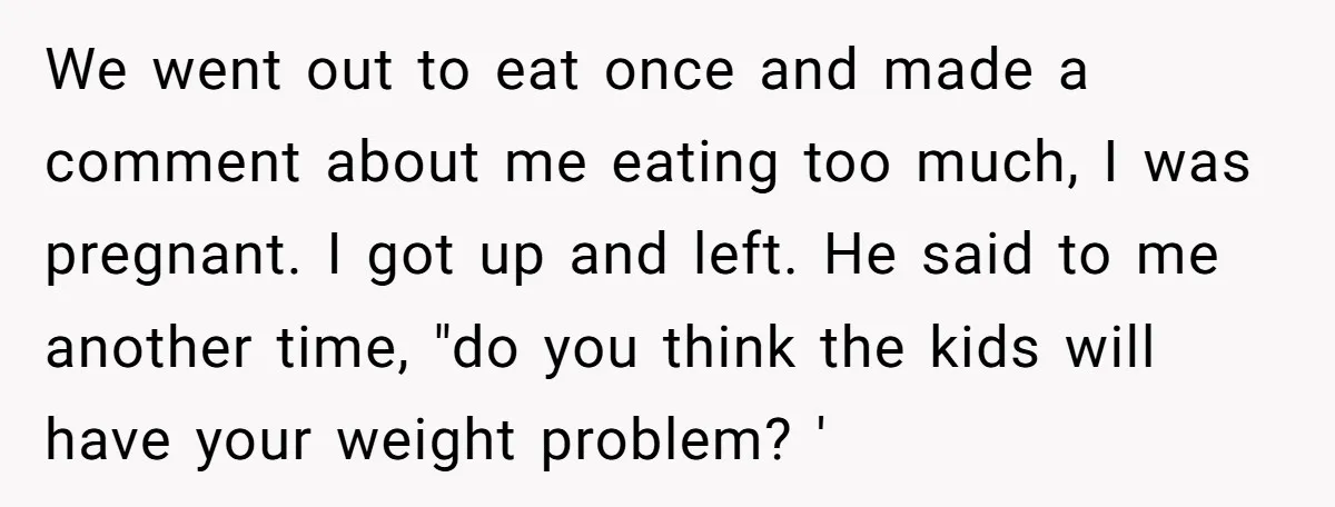 We went out to eat once and made a comment about me eating too much, I was pregnant. I got up and left. He said to me another time, "do...
