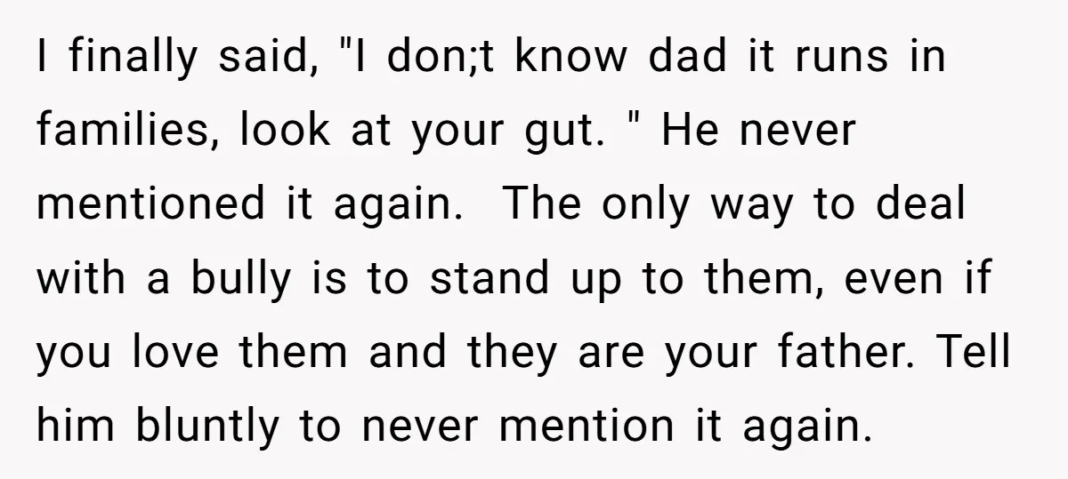I finally said, "I don;t know dad it runs in families, look at your gut. " He never mentioned it again. The only way to deal with a bully is...