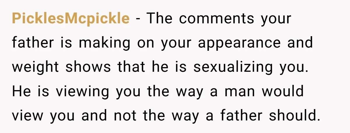 PicklesMcpickle − The comments your father is making on your appearance and weight shows that he is sexualizing you. He is viewing you the way a man would view you...