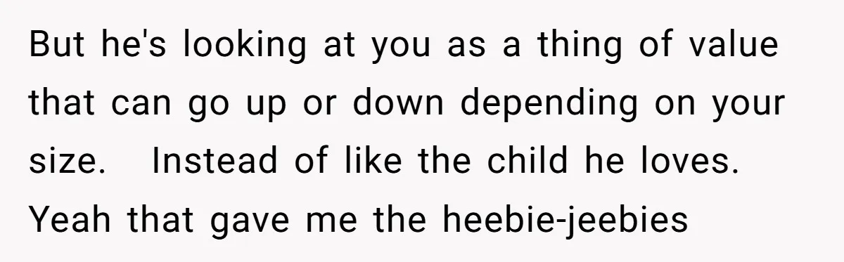But he's looking at you as a thing of value that can go up or down depending on your size. Instead of like the child he loves. Yeah that gave...