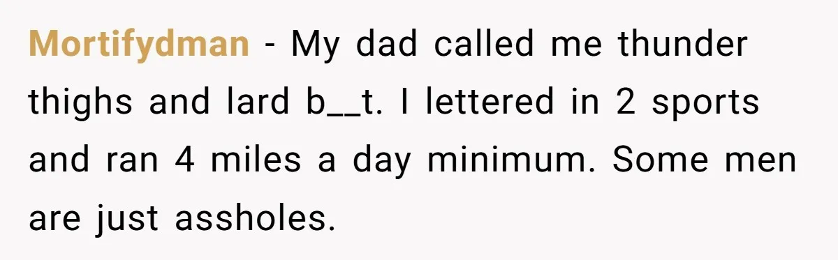 Mortifydman − My dad called me thunder thighs and lard b__t. I lettered in 2 sports and ran 4 miles a day minimum. Some men are just assholes.