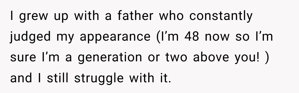 I grew up with a father who constantly judged my appearance (I’m 48 now so I’m sure I’m a generation or two above you! ) and I still struggle with...