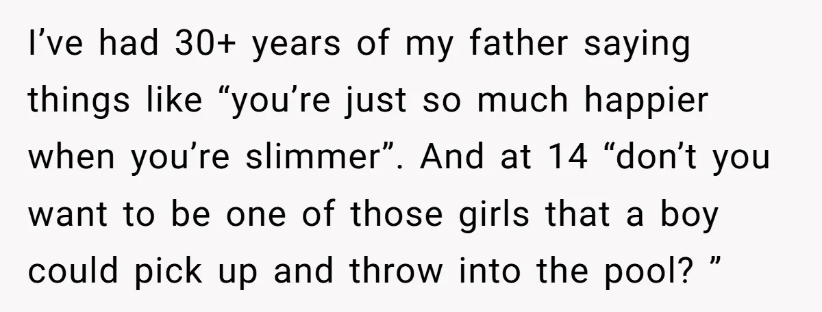 I’ve had 30+ years of my father saying things like “you’re just so much happier when you’re slimmer”. And at 14 “don’t you want to be one of those girls...