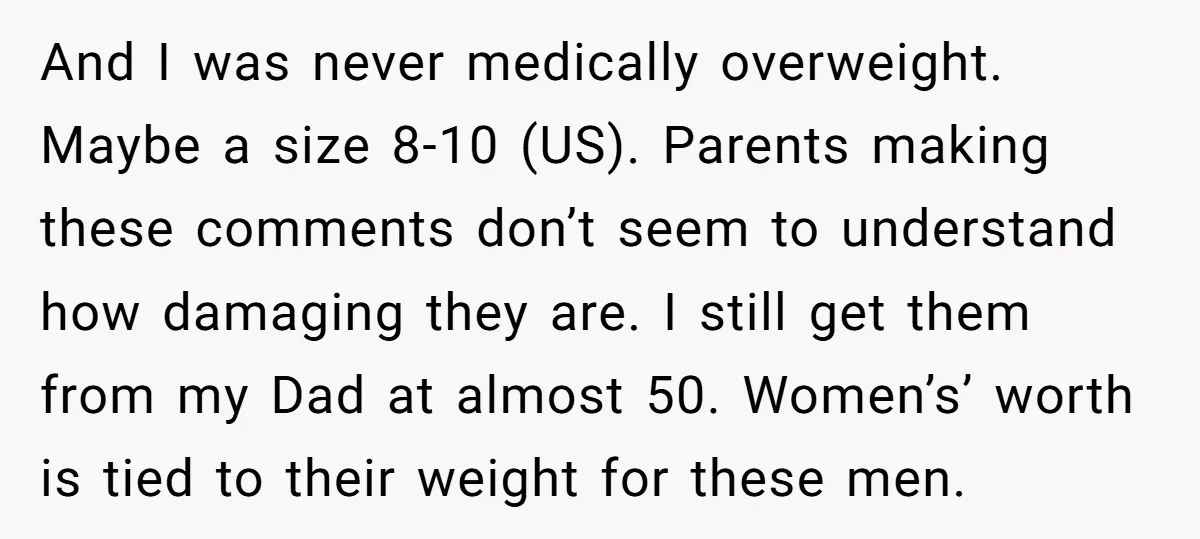 And I was never medically overweight. Maybe a size 8-10 (US). Parents making these comments don’t seem to understand how damaging they are. I still get them from my Dad...