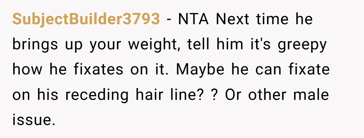 SubjectBuilder3793 − NTA Next time he brings up your weight, tell him it's greepy how he fixates on it. Maybe he can fixate on his receding hair line? ? Or...