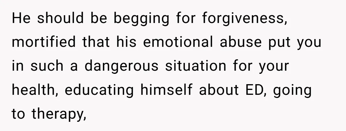 He should be begging for forgiveness, mortified that his emotional abuse put you in such a dangerous situation for your health, educating himself about ED, going to therapy,