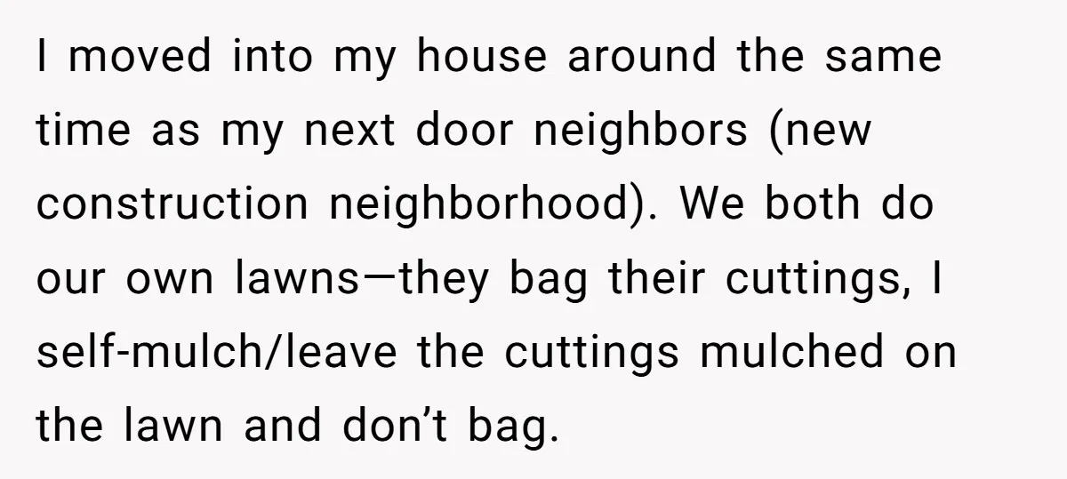 I moved into my house around the same time as my next door neighbors (new construction neighborhood). We both do our own lawns—they bag their cuttings, I self-mulch/leave the cuttings...