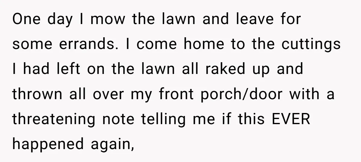 One day I mow the lawn and leave for some errands. I come home to the cuttings I had left on the lawn all raked up and thrown all over...