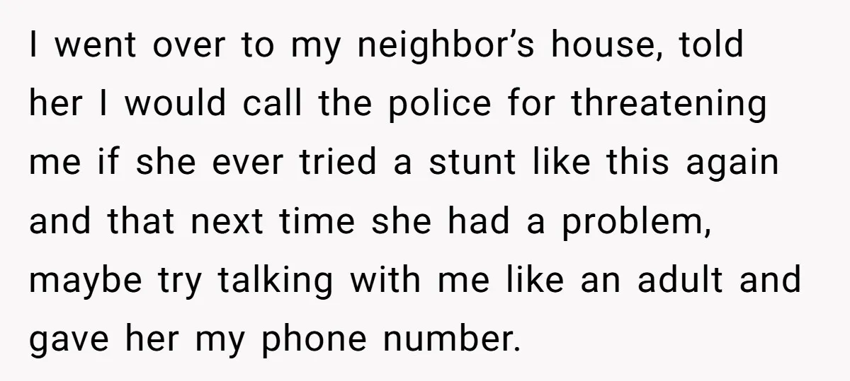 I went over to my neighbor’s house, told her I would call the police for threatening me if she ever tried a stunt like this again and that next time...