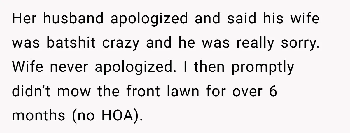 Her husband apologized and said his wife was batshit crazy and he was really sorry. Wife never apologized. I then promptly didn’t mow the front lawn for over 6 months...