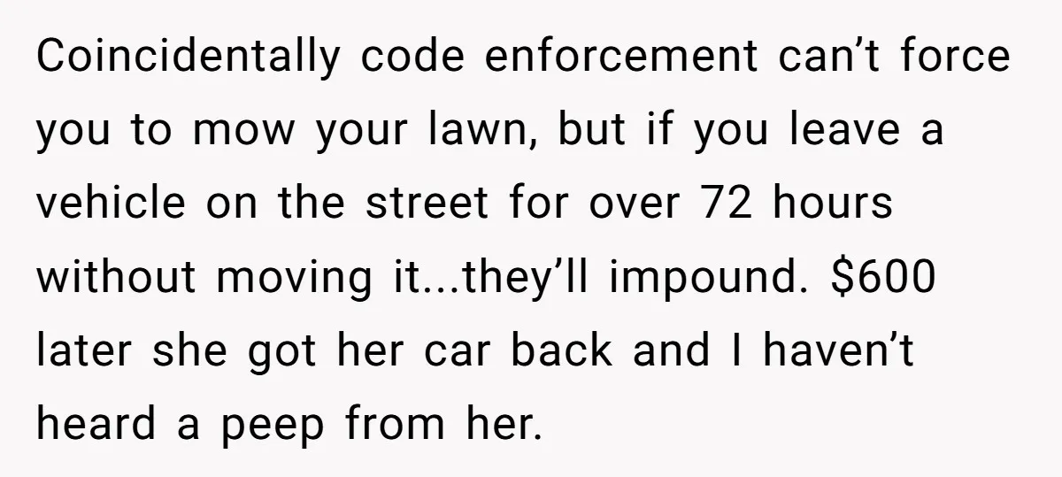 Coincidentally code enforcement can’t force you to mow your lawn, but if you leave a vehicle on the street for over 72 hours without moving it...they’ll impound. $600 later she...