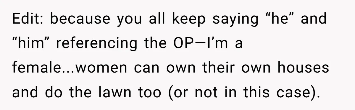 Edit: because you all keep saying “he” and “him” referencing the OP—I’m a female...women can own their own houses and do the lawn too (or not in this case).