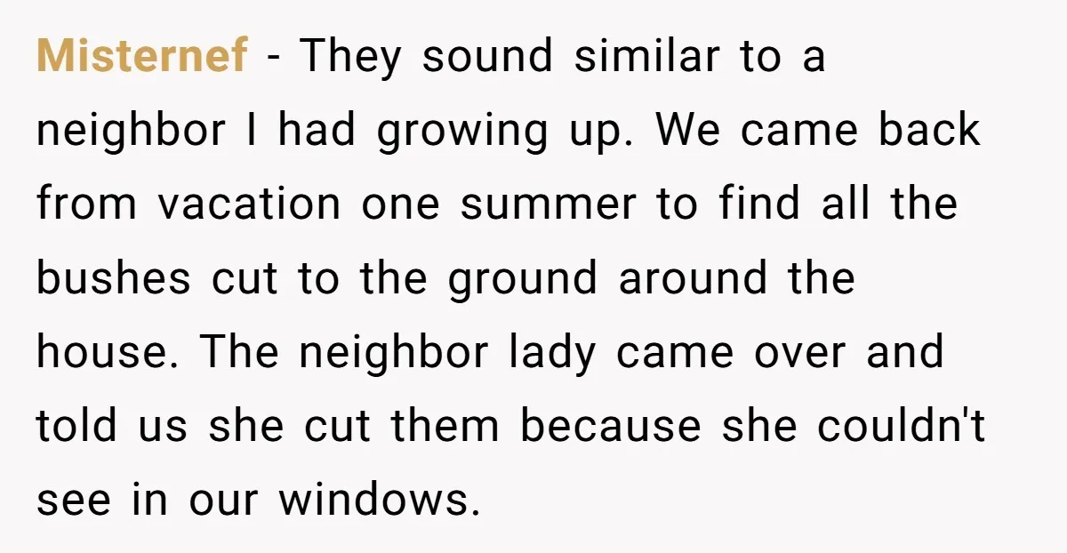 Misternef − They sound similar to a neighbor I had growing up. We came back from vacation one summer to find all the bushes cut to the ground around the...