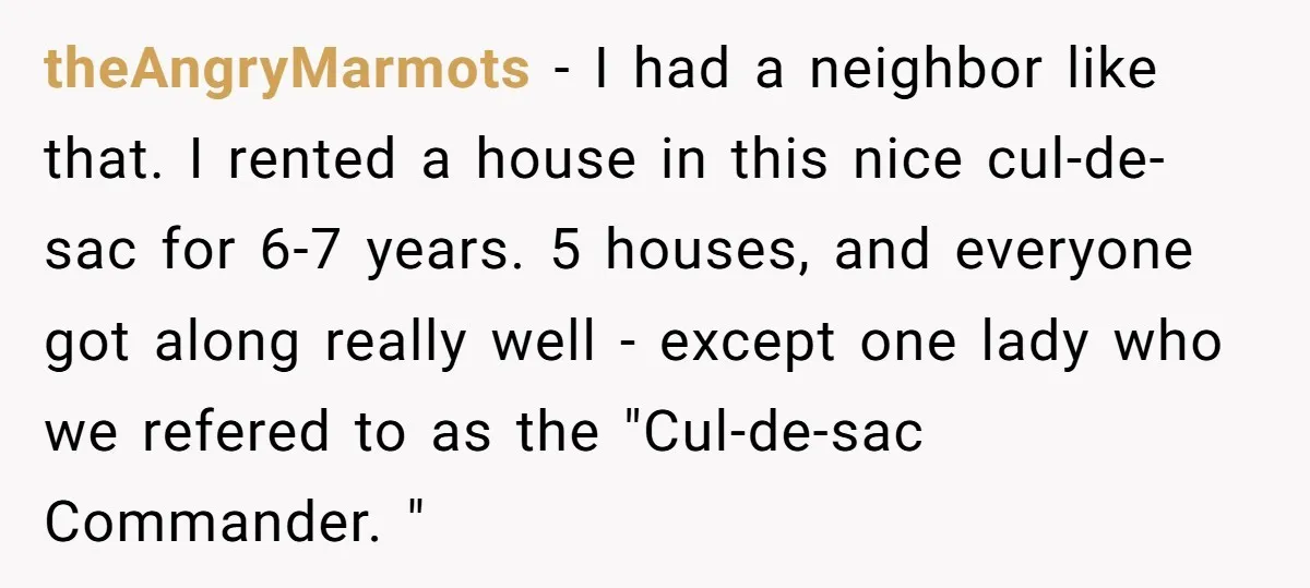 theAngryMarmots − I had a neighbor like that. I rented a house in this nice cul-de-sac for 6-7 years. 5 houses, and everyone got along really well - except one...