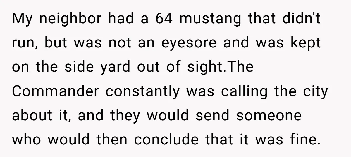 My neighbor had a 64 mustang that didn't run, but was not an eyesore and was kept on the side yard out of sight.The Commander constantly was calling the city...
