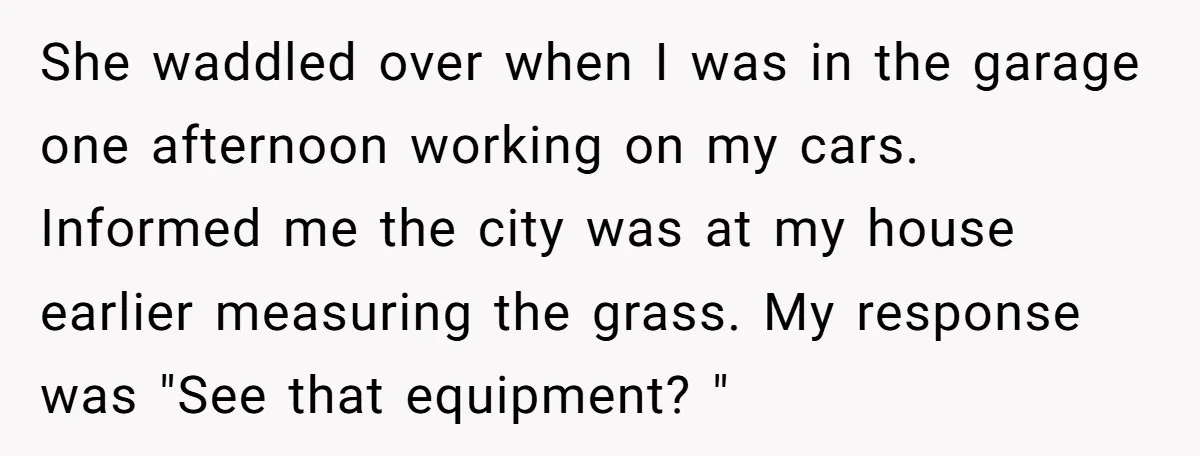 She waddled over when I was in the garage one afternoon working on my cars. Informed me the city was at my house earlier measuring the grass. My response was...