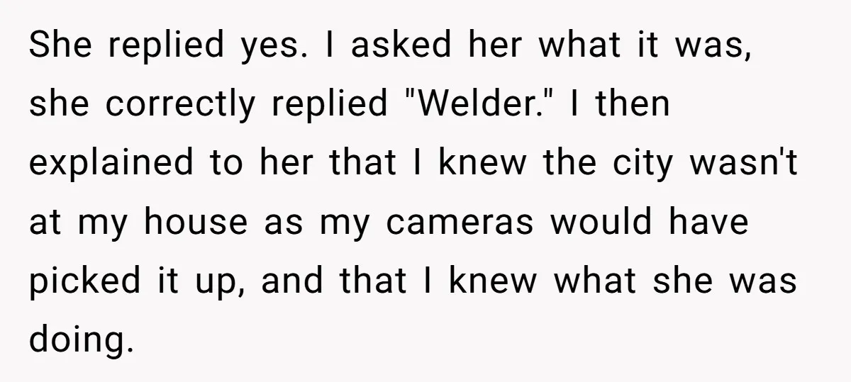 She replied yes. I asked her what it was, she correctly replied "Welder." I then explained to her that I knew the city wasn't at my house as my cameras...
