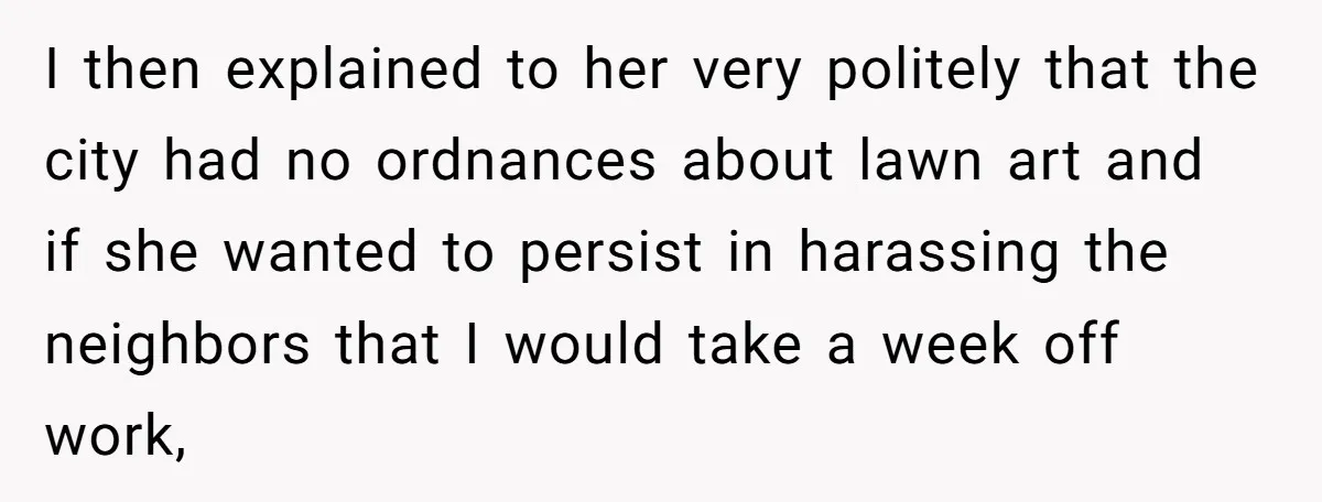 I then explained to her very politely that the city had no ordnances about lawn art and if she wanted to persist in harassing the neighbors that I would take...