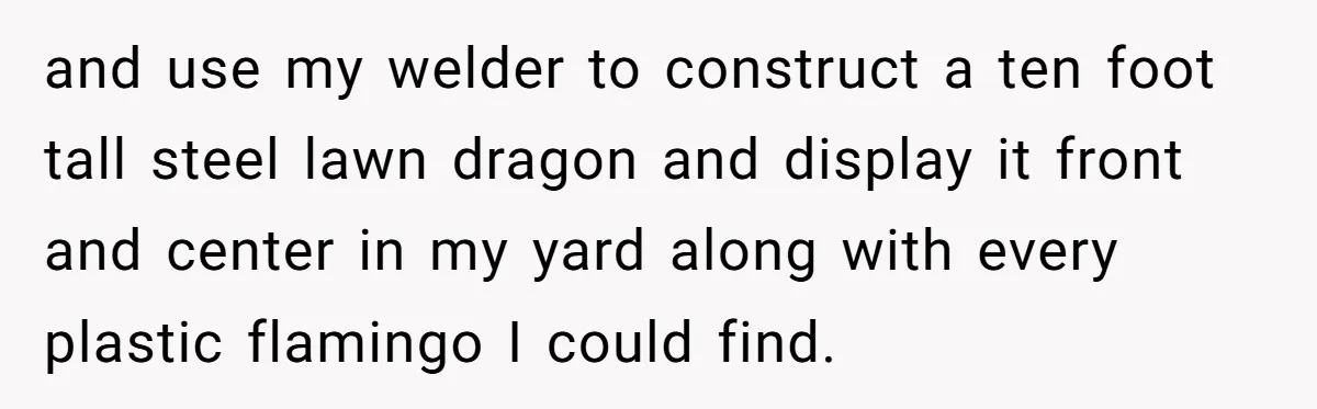 and use my welder to construct a ten foot tall steel lawn dragon and display it front and center in my yard along with every plastic flamingo I could find.