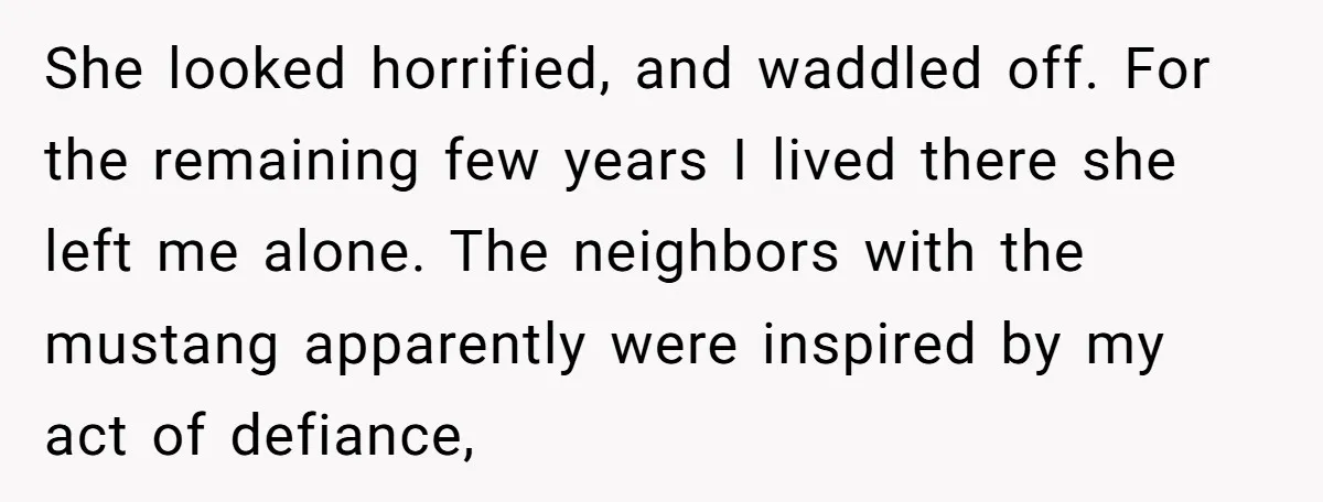 She looked horrified, and waddled off. For the remaining few years I lived there she left me alone. The neighbors with the mustang apparently were inspired by my act of...