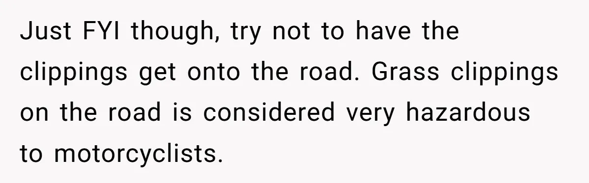 Just FYI though, try not to have the clippings get onto the road. Grass clippings on the road is considered very hazardous to motorcyclists.