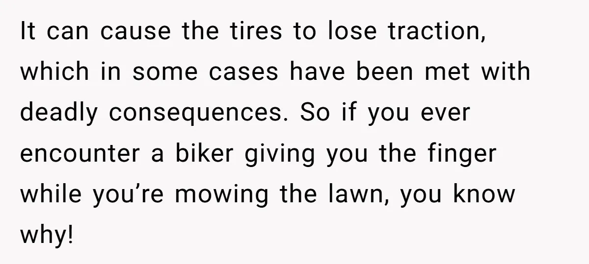 It can cause the tires to lose traction, which in some cases have been met with deadly consequences. So if you ever encounter a biker giving you the finger while...