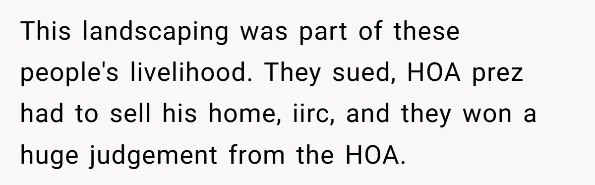 This landscaping was part of these people's livelihood. They sued, HOA prez had to sell his home, iirc, and they won a huge judgement from the HOA.