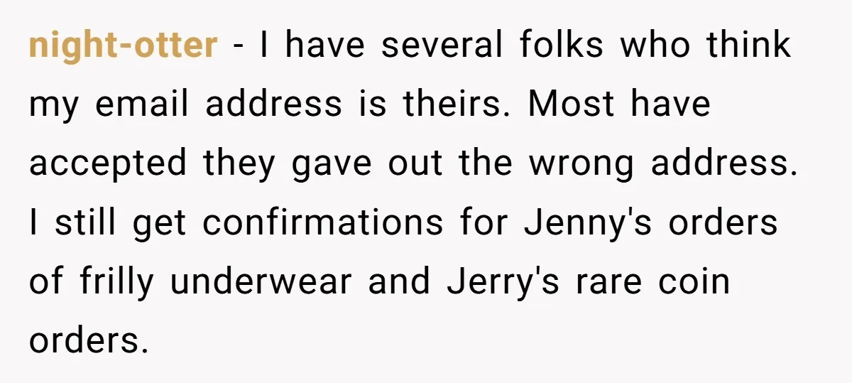 night-otter − I have several folks who think my email address is theirs. Most have accepted they gave out the wrong address. I still get confirmations for Jenny's orders of...