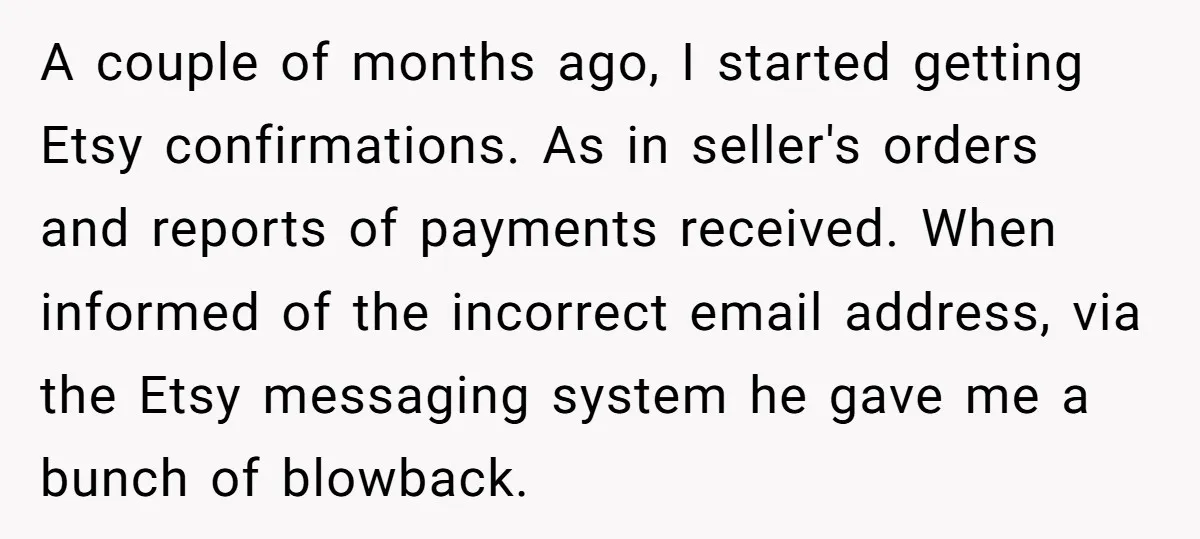 A couple of months ago, I started getting Etsy confirmations. As in seller's orders and reports of payments received. When informed of the incorrect email address, via the Etsy messaging...