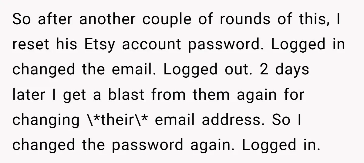 So after another couple of rounds of this, I reset his Etsy account password. Logged in changed the email. Logged out. 2 days later I get a blast from them...