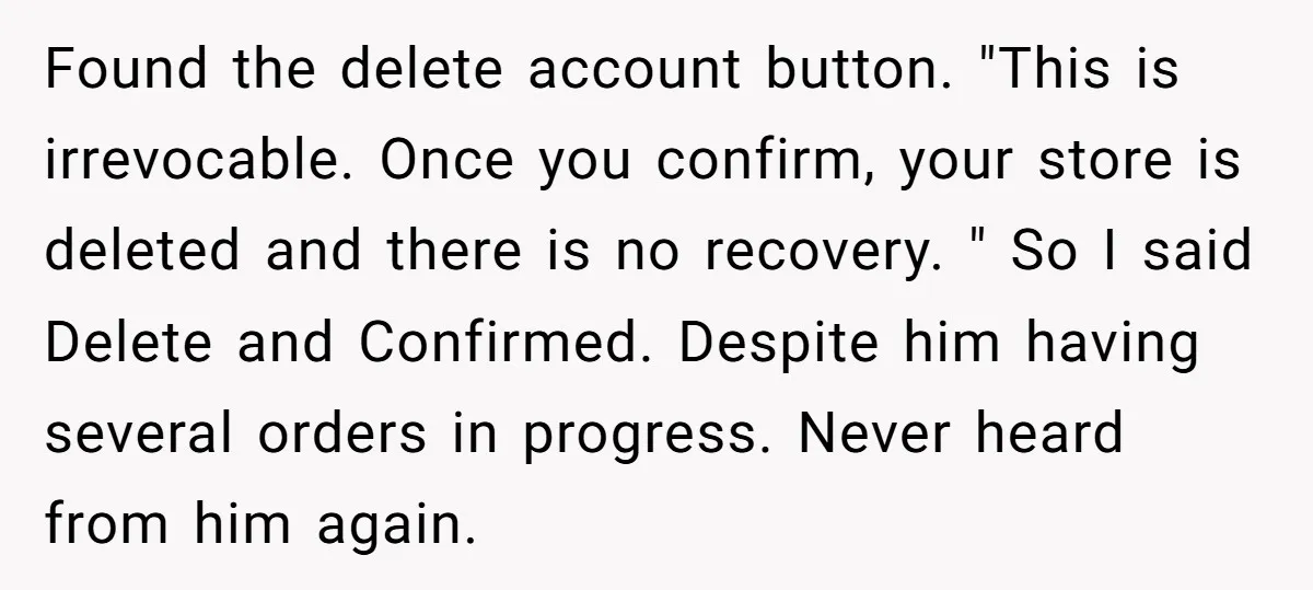 Found the delete account button. "This is irrevocable. Once you confirm, your store is deleted and there is no recovery. " So I said Delete and Confirmed. Despite him having...