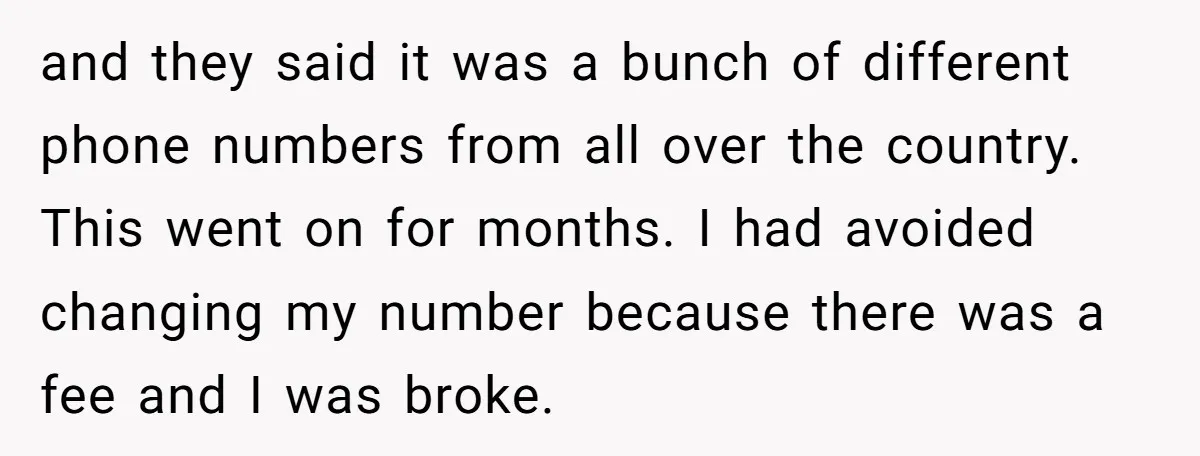 and they said it was a bunch of different phone numbers from all over the country. This went on for months. I had avoided changing my number because there was...