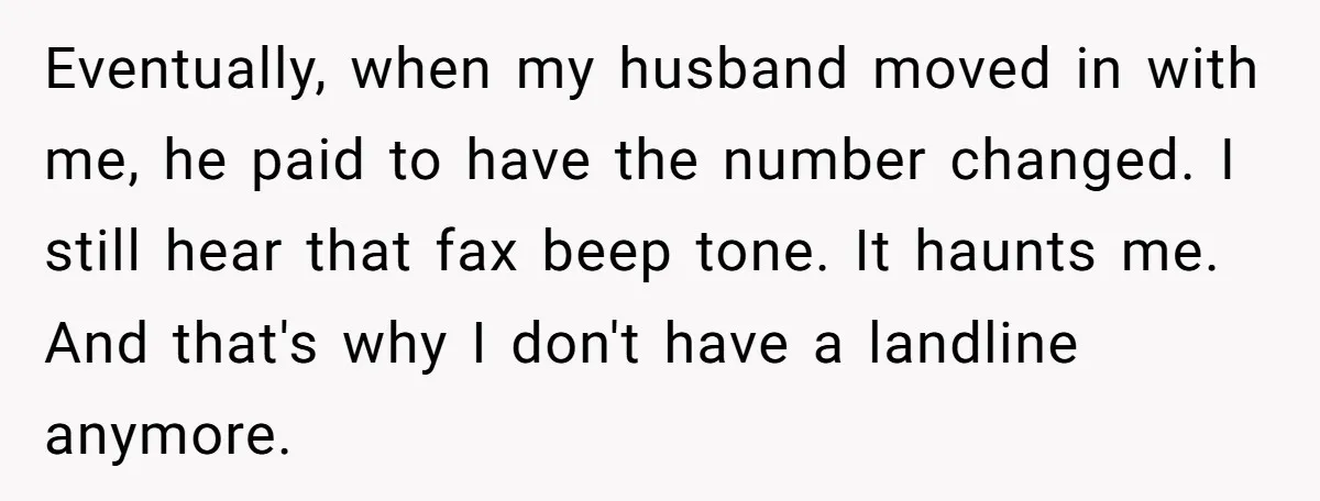 Eventually, when my husband moved in with me, he paid to have the number changed. I still hear that fax beep tone. It haunts me. And that's why I don't...