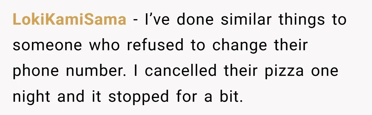 LokiKamiSama − I’ve done similar things to someone who refused to change their phone number. I cancelled their pizza one night and it stopped for a bit.