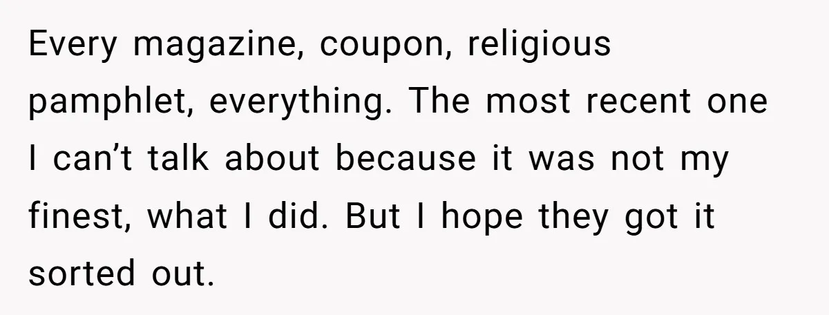 Every magazine, coupon, religious pamphlet, everything. The most recent one I can’t talk about because it was not my finest, what I did. But I hope they got it sorted...