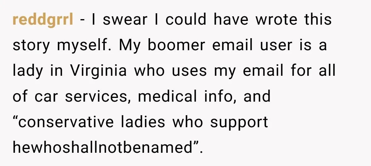 reddgrrl − I swear I could have wrote this story myself. My boomer email user is a lady in Virginia who uses my email for all of car services, medical...