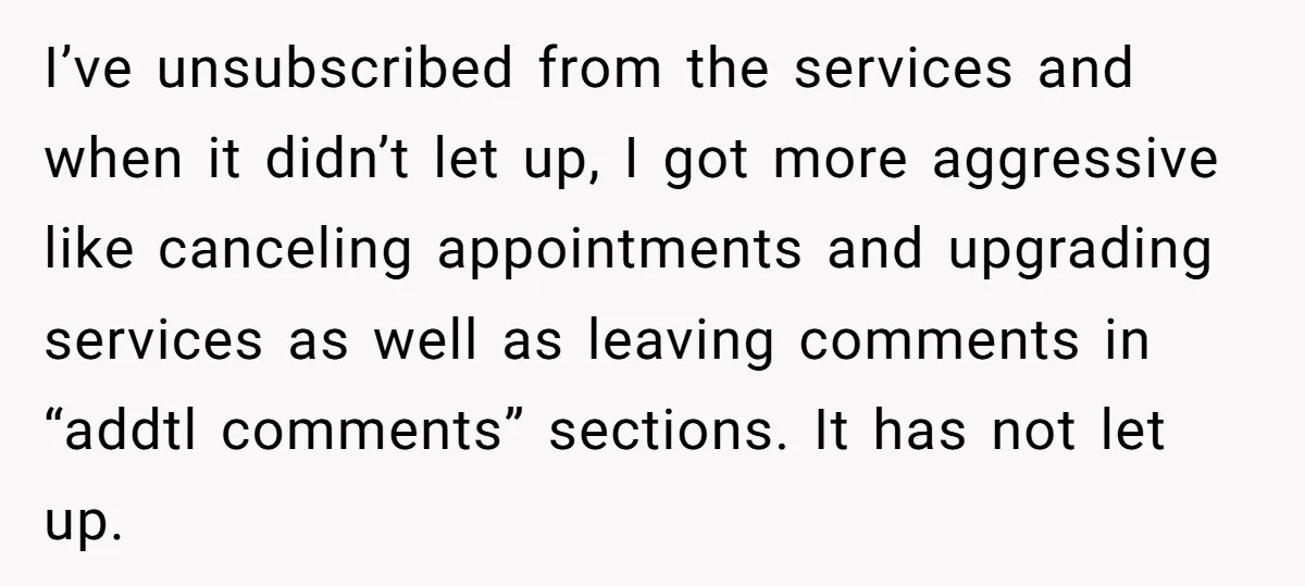 I’ve unsubscribed from the services and when it didn’t let up, I got more aggressive like canceling appointments and upgrading services as well as leaving comments in “addtl comments” sections....