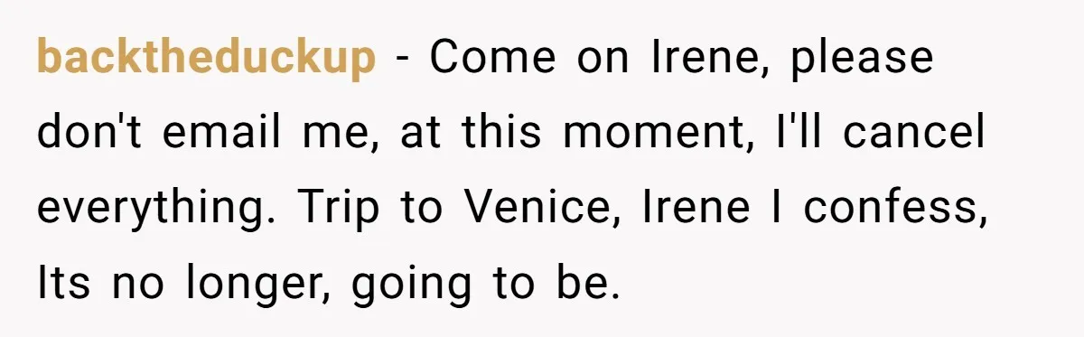 backtheduckup − Come on Irene, please don't email me, at this moment, I'll cancel everything. Trip to Venice, Irene I confess, Its no longer, going to be.