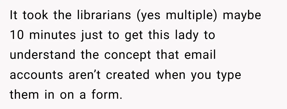 It took the librarians (yes multiple) maybe 10 minutes just to get this lady to understand the concept that email accounts aren’t created when you type them in on a...