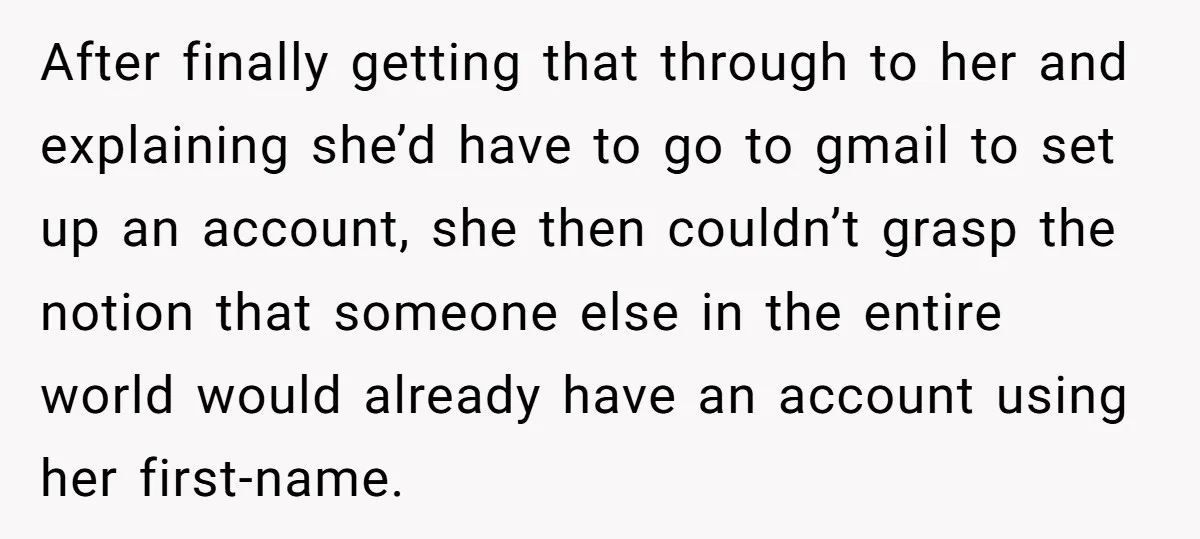 After finally getting that through to her and explaining she’d have to go to gmail to set up an account, she then couldn’t grasp the notion that someone else in...